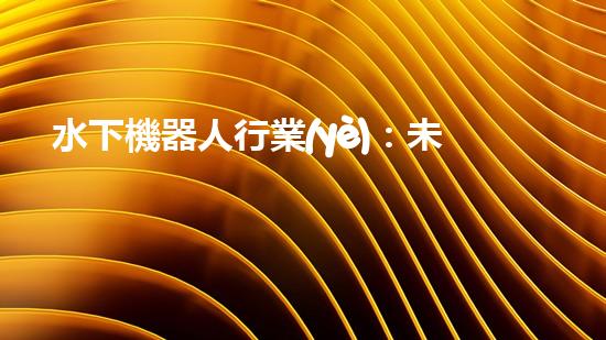 水下機器人行業(yè)：未來的深海探索者，你敢跟隨嗎？